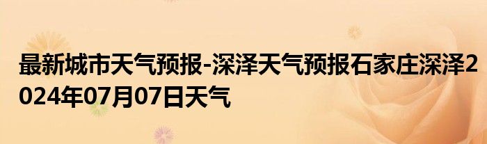 最新城市天气预报-深泽天气预报石家庄深泽2024年07月07日天气