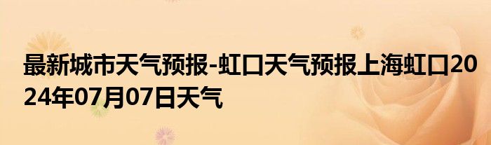 最新城市天气预报-虹口天气预报上海虹口2024年07月07日天气