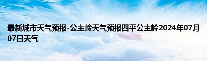 最新城市天气预报-公主岭天气预报四平公主岭2024年07月07日天气