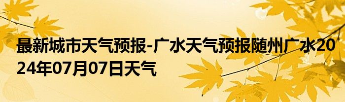 最新城市天气预报-广水天气预报随州广水2024年07月07日天气