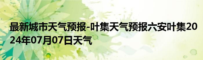 最新城市天气预报-叶集天气预报六安叶集2024年07月07日天气