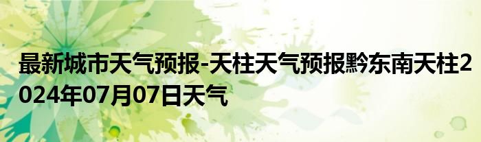 最新城市天气预报-天柱天气预报黔东南天柱2024年07月07日天气