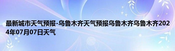 最新城市天气预报-乌鲁木齐天气预报乌鲁木齐乌鲁木齐2024年07月07日天气