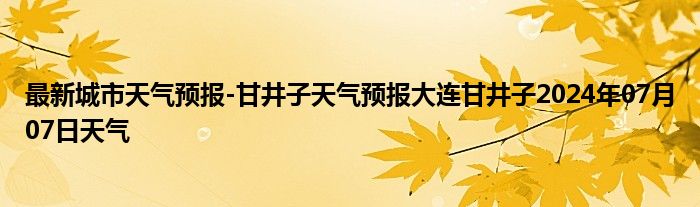 最新城市天气预报-甘井子天气预报大连甘井子2024年07月07日天气