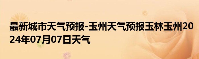 最新城市天气预报-玉州天气预报玉林玉州2024年07月07日天气