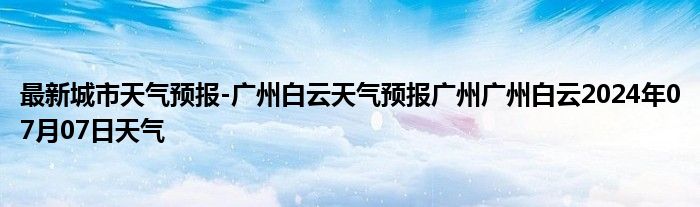 最新城市天气预报-广州白云天气预报广州广州白云2024年07月07日天气