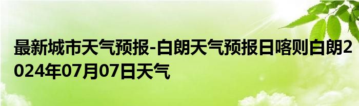 最新城市天气预报-白朗天气预报日喀则白朗2024年07月07日天气