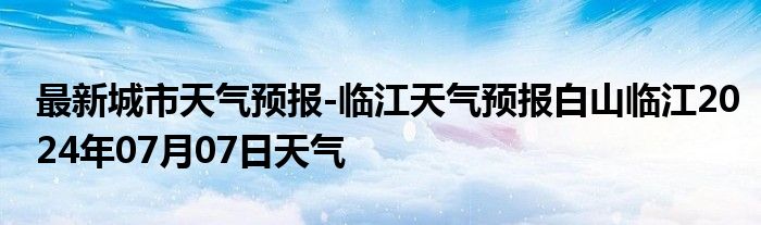 最新城市天气预报-临江天气预报白山临江2024年07月07日天气