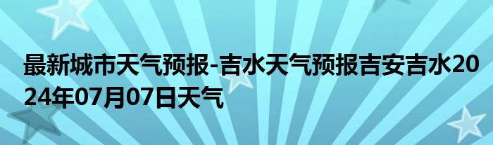 最新城市天气预报-吉水天气预报吉安吉水2024年07月07日天气