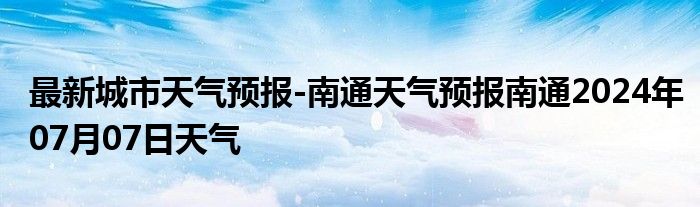 最新城市天气预报-南通天气预报南通2024年07月07日天气