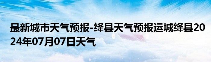 最新城市天气预报-绛县天气预报运城绛县2024年07月07日天气