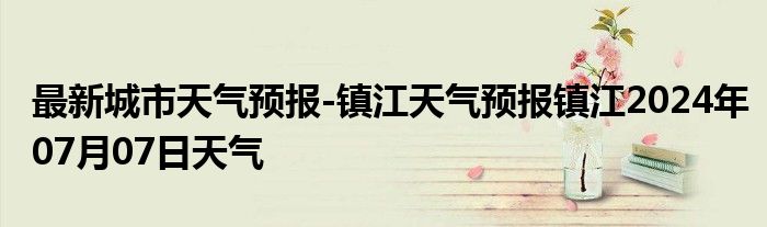 最新城市天气预报-镇江天气预报镇江2024年07月07日天气