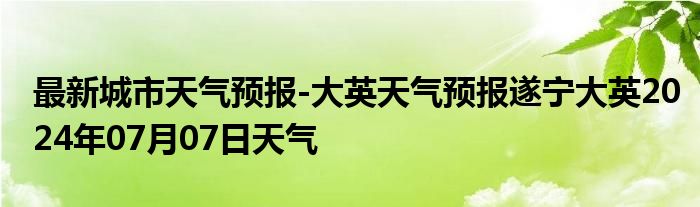 最新城市天气预报-大英天气预报遂宁大英2024年07月07日天气