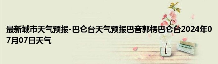 最新城市天气预报-巴仑台天气预报巴音郭楞巴仑台2024年07月07日天气