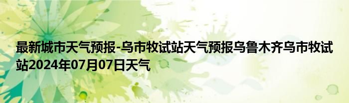 最新城市天气预报-乌市牧试站天气预报乌鲁木齐乌市牧试站2024年07月07日天气