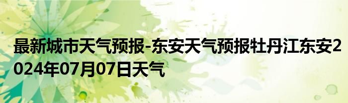 最新城市天气预报-东安天气预报牡丹江东安2024年07月07日天气