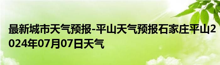 最新城市天气预报-平山天气预报石家庄平山2024年07月07日天气