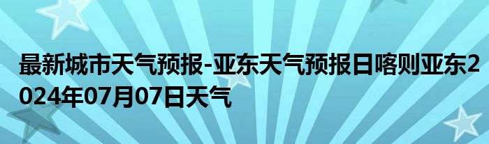 最新城市天气预报-亚东天气预报日喀则亚东2024年07月07日天气