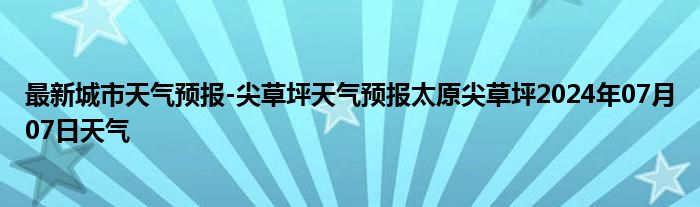 最新城市天气预报-尖草坪天气预报太原尖草坪2024年07月07日天气