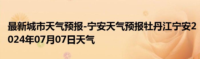 最新城市天气预报-宁安天气预报牡丹江宁安2024年07月07日天气