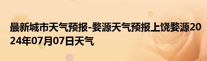 最新城市天气预报-婺源天气预报上饶婺源2024年07月07日天气