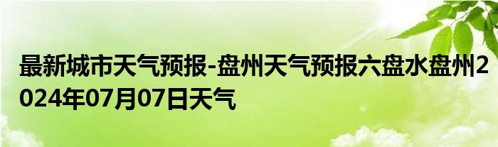 最新城市天气预报-盘州天气预报六盘水盘州2024年07月07日天气