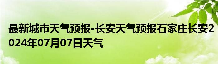 最新城市天气预报-长安天气预报石家庄长安2024年07月07日天气