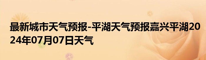 最新城市天气预报-平湖天气预报嘉兴平湖2024年07月07日天气