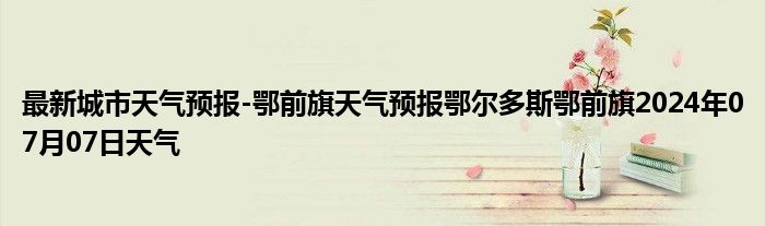 最新城市天气预报-鄂前旗天气预报鄂尔多斯鄂前旗2024年07月07日天气