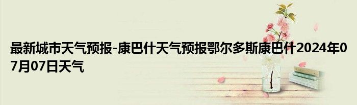 最新城市天气预报-康巴什天气预报鄂尔多斯康巴什2024年07月07日天气