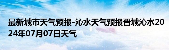 最新城市天气预报-沁水天气预报晋城沁水2024年07月07日天气