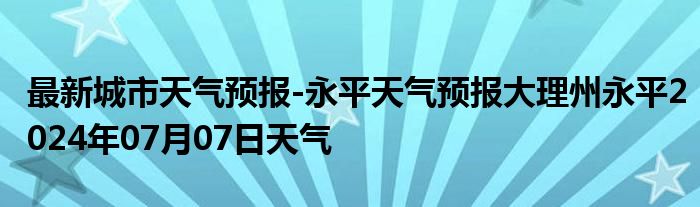 最新城市天气预报-永平天气预报大理州永平2024年07月07日天气