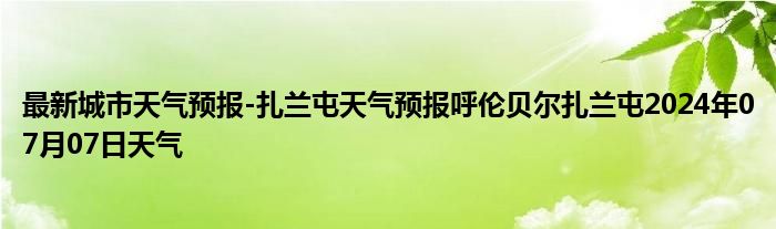 最新城市天气预报-扎兰屯天气预报呼伦贝尔扎兰屯2024年07月07日天气