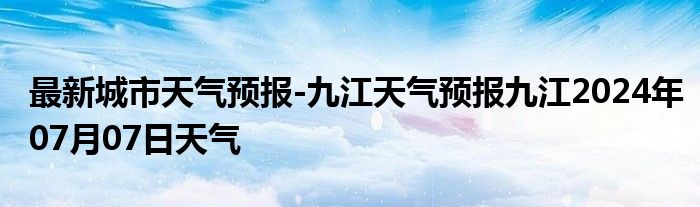 最新城市天气预报-九江天气预报九江2024年07月07日天气