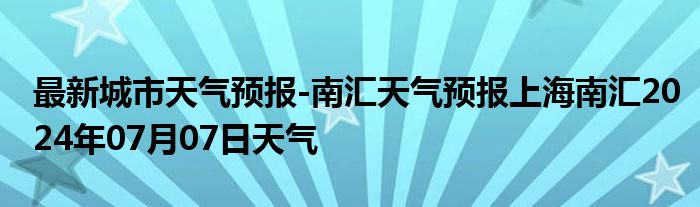 最新城市天气预报-南汇天气预报上海南汇2024年07月07日天气