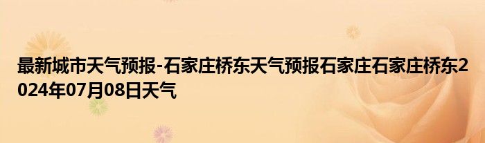 最新城市天气预报-石家庄桥东天气预报石家庄石家庄桥东2024年07月08日天气