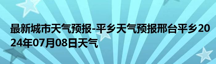 最新城市天气预报-平乡天气预报邢台平乡2024年07月08日天气