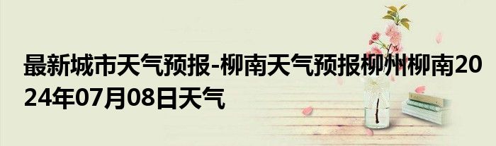 最新城市天气预报-柳南天气预报柳州柳南2024年07月08日天气