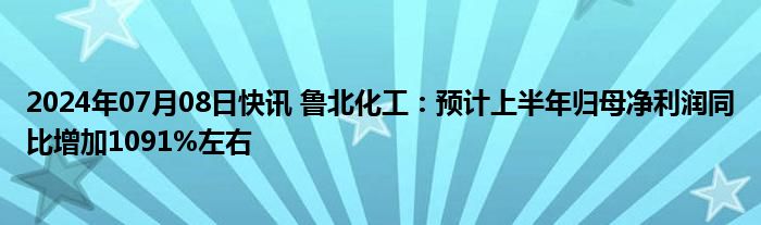 2024年07月08日快讯 鲁北化工：预计上半年归母净利润同比增加1091%左右