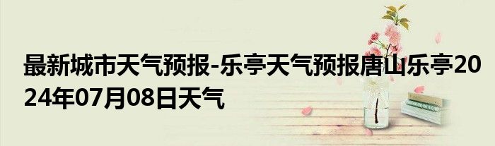 最新城市天气预报-乐亭天气预报唐山乐亭2024年07月08日天气