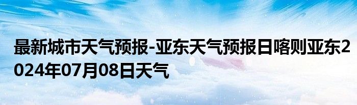 最新城市天气预报-亚东天气预报日喀则亚东2024年07月08日天气