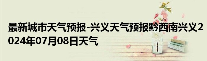 最新城市天气预报-兴义天气预报黔西南兴义2024年07月08日天气