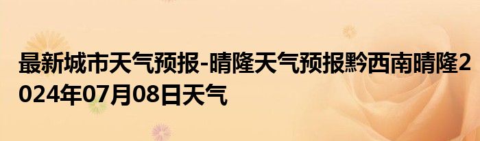 最新城市天气预报-晴隆天气预报黔西南晴隆2024年07月08日天气