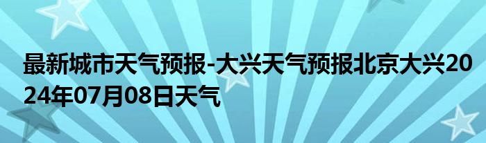 最新城市天气预报-大兴天气预报北京大兴2024年07月08日天气