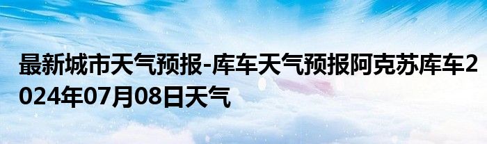 最新城市天气预报-库车天气预报阿克苏库车2024年07月08日天气