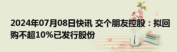 2024年07月08日快讯 交个朋友控股：拟回购不超10%已发行股份