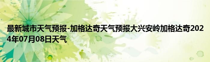 最新城市天气预报-加格达奇天气预报大兴安岭加格达奇2024年07月08日天气