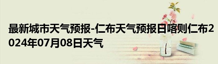 最新城市天气预报-仁布天气预报日喀则仁布2024年07月08日天气