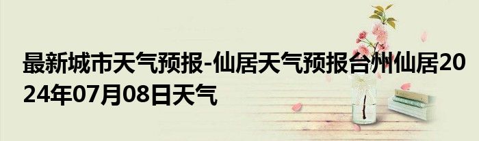 最新城市天气预报-仙居天气预报台州仙居2024年07月08日天气