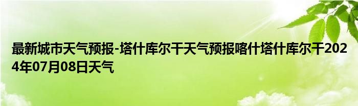 最新城市天气预报-塔什库尔干天气预报喀什塔什库尔干2024年07月08日天气